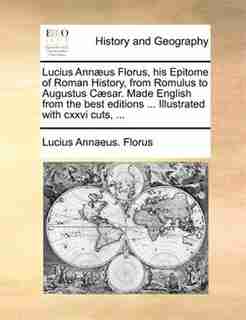 Lucius Annæus Florus, his Epitome of Roman History, from Romulus to Augustus Cæsar. Made English from the best editions ... Illustrated with cxxvi cuts, ... by Lucius Annaeus. Florus