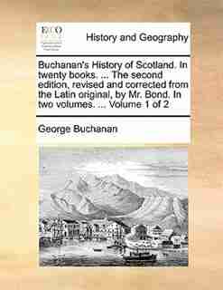 Buchanan's History Of Scotland. In Twenty Books. ... The Second Edition, Revised And Corrected From The Latin Original, By Mr. Bond. In Two Volumes. ... Volume 1 Of 2 by George Buchanan