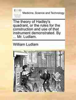 The theory of Hadley's quadrant, or the rules for the construction and use of that instrument demonstrated. By ... Mr. Ludlam. by William Ludlam