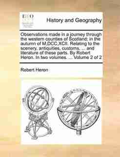 Observations made in a journey through the western counties of Scotland; in the autumn of M,DCC,XCII. Relating to the scenery, antiquities, customs, ... and literature of these parts. By Robert Heron. In two volumes. ... Volume 2 of 2 by Robert Heron