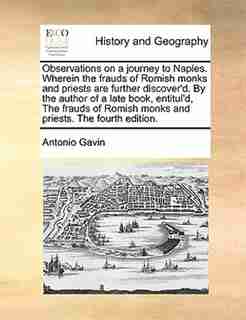 Observations on a journey to Naples. Wherein the frauds of Romish monks and priests are further discover'd. By the author of a late book, entitul'd, The frauds of Romish monks and priests. The fourth edition. by Antonio Gavin