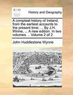 A compleat history of Ireland, from the earliest accounts to the present time; ... By J.H. Winne, ... A new edition. In two volumes. .. Volume 2 of 2 by John Huddlestone Wynne