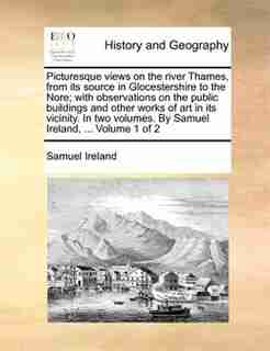 Picturesque views on the river Thames, from its source in Glocestershire to the Nore; with observations on the public buildings and other works of art in its vicinity. In two volumes. By Samuel Ireland, ... Volume 1 of 2 by Samuel Ireland