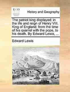 The patriot king displayed: in the life and reign of Henry VIII. King of England: from the time of his quarrel with the pope, t by Edward Lewis