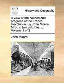 A view of the causes and progress of the French Revolution. By John Moore, M.D. In two volumes. ... Volume 1 of 2 by John Moore