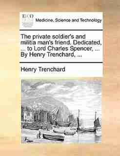 The Private Soldier's And Militia Man's Friend. Dedicated, ... To Lord Charles Spencer, ... By Henry Trenchard, ... by Henry Trenchard