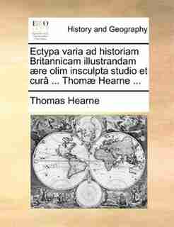 Ectypa varia ad historiam Britannicam illustrandam ære olim insculpta studio et curâ ... Thomæ Hearne ... by Thomas Hearne