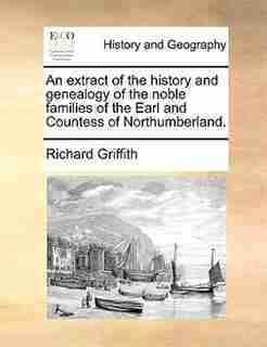 An Extract Of The History And Genealogy Of The Noble Families Of The Earl And Countess Of Northumberland. by Richard Griffith