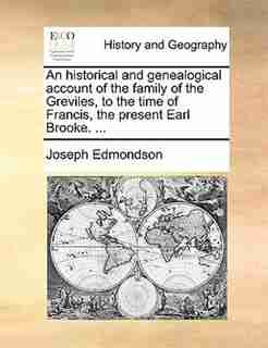 An Historical And Genealogical Account Of The Family Of The Greviles, To The Time Of Francis, The Present Earl Brooke. ... by Joseph Edmondson
