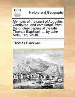 Memoirs Of The Court Of Augustus. Continued, And Completed, From The Original Papers Of The Late Thomas Blackwell, ... By John Mills, Esq. Vol.iii. by Thomas Blackwell