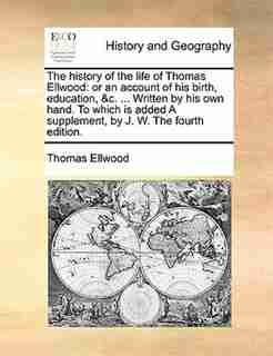 The History Of The Life Of Thomas Ellwood: Or An Account Of His Birth, Education, &c. ... Written By His Own Hand. To Which Is Added A Supplem by Thomas Ellwood