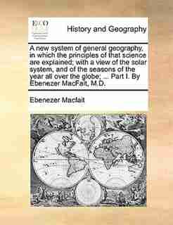A New System Of General Geography, In Which The Principles Of That Science Are Explained; With A View Of The Solar System, And Of The Seasons Of The Year All Over The Globe; ... Part I. By Ebenezer Macfait, M.d. by Ebenezer Macfait
