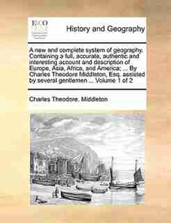 A New And Complete System Of Geography. Containing A Full, Accurate, Authentic And Interesting Account And Description Of Europe, Asia, Africa, And America; ... By Charles Theodore Middleton, Esq. Assisted By Several Gentlemen ... Volume 1 Of 2 by Charles Theodore. Middleton