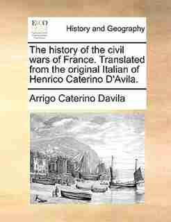 The History Of The Civil Wars Of France. Translated From The Original Italian Of Henrico Caterino D'avila. by Arrigo Caterino Davila