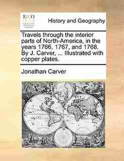 Travels Through The Interior Parts Of North-america, In The Years 1766, 1767, And 1768. By J. Carver, ... Illustrated With Copper Plates. by Jonathan Carver