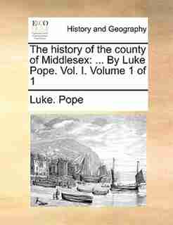 The History Of The County Of Middlesex: ... By Luke Pope. Vol. I. Volume 1 Of 1 by Luke. Pope