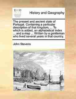 The Present And Ancient State Of Portugal. Containing A Particular Description Of That Kingdom, ... To Which Is Added, An Alphabetical Index ... And A Map ... Written By A Gentleman Who Lived Several Years In That Country. by John Stevens