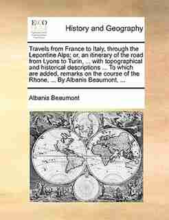 Travels From France To Italy, Through The Lepontine Alps; Or, An Itinerary Of The Road From Lyons To Turin, ... With Topographical And Historical Descriptions ... To Which Are Added, Remarks On The Course Of The Rhone, ... By Albanis Beaumont, ... by Albanis Beaumont