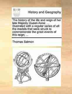 The History Of The Life And Reign Of Her Late Majesty Queen Anne: ... Illustrated With A Regular Series Of All The Medals That Were Struck To Commemorate The Great E by Thomas Salmon