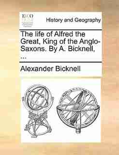 The Life Of Alfred The Great, King Of The Anglo-saxons. By A. Bicknell, ... by Alexander Bicknell
