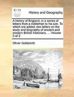 A History Of England, In A Series Of Letters From A Nobleman To His Son. To Which Are Added, Two Letters On The Study And Biography Of Ancient And Modern British Historians. ... Volume 2 Of 2 by Oliver Goldsmith
