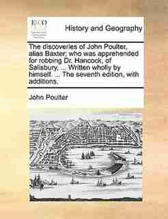 The Discoveries Of John Poulter, Alias Baxter; Who Was Apprehended For Robbing Dr. Hancock, Of Salisbury, ... Written Wholly By Himself. ... The Seventh Edition, With Additions. by John Poulter