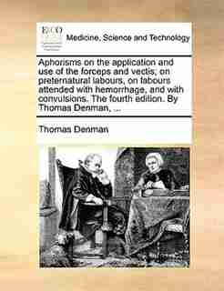 Aphorisms On The Application And Use Of The Forceps And Vectis; On Preternatural Labours, On Labours Attended With Hemorrhage, And With Convulsions. The Fourth Edition. By Thomas Denman, ... by Thomas Denman