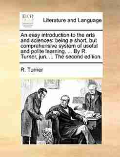 An Easy Introduction To The Arts And Sciences: Being A Short, But Comprehensive System Of Useful And Polite Learning. ... By R. Turner, Jun. ... T by R. Turner