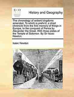 The Chronology Of Antient Kingdoms Amended. To Which Is Prefix'd, A Short Chronicle From The First Memory Of Things In Europe, To The Conquest Of Persia By Alexander The Great. With Three Plates Of The Temple Of Solomon. By Sir Isaac Newton. by Isaac Newton