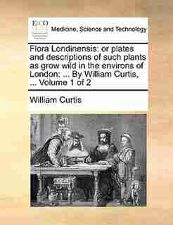 Flora Londinensis: Or Plates And Descriptions Of Such Plants As Grow Wild In The Environs Of London: ... By William Cu by William Curtis