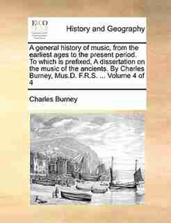 A General History Of Music, From The Earliest Ages To The Present Period. To Which Is Prefixed, A Dissertation On The Music Of The Ancients. By Charles Burney, Mus.d. F.r.s. ... Volume 4 Of 4 by Charles Burney