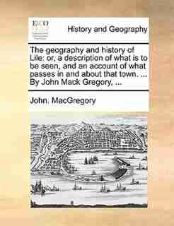 The Geography And History Of Lile: Or, A Description Of What Is To Be Seen, And An Account Of What Passes In And About That Town. ... by John. Macgregory
