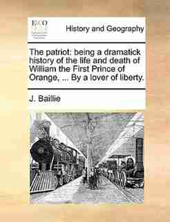 The Patriot: Being A Dramatick History Of The Life And Death Of William The First Prince Of Orange, ... By A Lov by J. Baillie