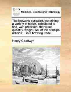The Brewer's Assistant, Containing A Variety Of Tables, Calculated To Find, With Precision, The Value, Quantity, Weight, &c. Of The Principal Articles ... In A Brewing Trade. by Henry Goodwyn