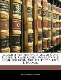 A Register Of The Ancestors Of Dorr Eugene Felt And Agnes (mcnulty) Felt: Comp. For Dorr Eugene Felt By Alfred L. Holman by Alfred Lyman Holman