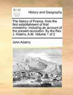 The History Of France, From The First Establishment Of That Monarchy: Including An Account Of The Present Revolution. By The Rev. J. Adams, A.m. Volume 1 Of 2 by John Adams