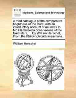 A Third Catalogue Of The Comparative Brightness Of The Stars; With An Introductory Account Of An Index To Mr. Flamsteed's Observations Of The Fixed Stars, ... By William Herschel, ... From The Philosophical Transactions. by William Herschel