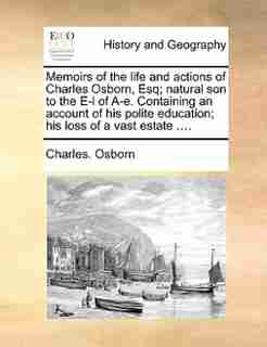 Memoirs Of The Life And Actions Of Charles Osborn, Esq; Natural Son To The E-l Of A-e. Containing An Account Of His Polite Education; His Loss Of A Vast Estate .... by Charles. Osborn