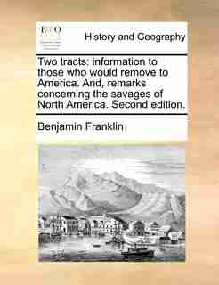 Two Tracts: Information To Those Who Would Remove To America. And, Remarks Concerning The Savages Of North Amer by Benjamin Franklin