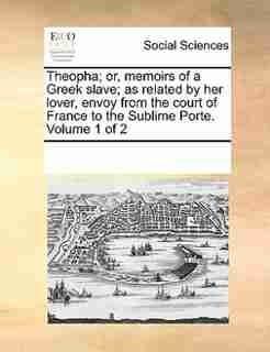 Theopha; Or, Memoirs Of A Greek Slave; As Related By Her Lover, Envoy From The Court Of France To The Sublime Porte. Volume 1 Of 2 by See Notes Multiple Contributors