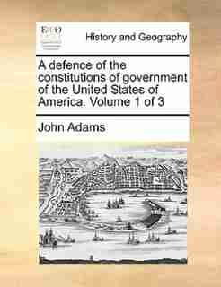 A Defence Of The Constitutions Of Government Of The United States Of America. Volume 1 Of 3 by John Adams