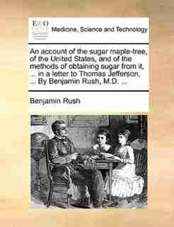 An Account Of The Sugar Maple-tree, Of The United States, And Of The Methods Of Obtaining Sugar From It, ... In A Letter To Thomas Jefferson, ... By Benjamin Rush, M.d. ... by Benjamin Rush