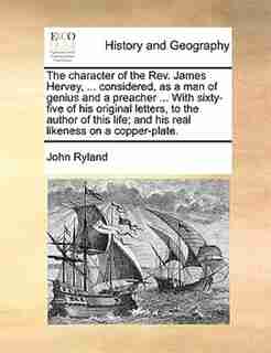The Character Of The Rev. James Hervey, ... Considered, As A Man Of Genius And A Preacher ... With Sixty-five Of His Original Letters, To The Author Of This Life; And His Real Likeness On A Copper-plate. by John Ryland