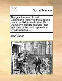 The Genuineness Of Lord Clarendon's History Of The Rebellion Printed At Oxford Vindicated. Mr. Oldmixon's Slander Confuted. The True State Of The Case Represented. By John Burton ... by John Burton