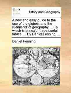 A New And Easy Guide To The Use Of The Globes, And The Rudiments Of Geography. ... To Which Is Annex'd, Three Useful Tables. ... By Daniel Fenning, ... by Daniel Fenning