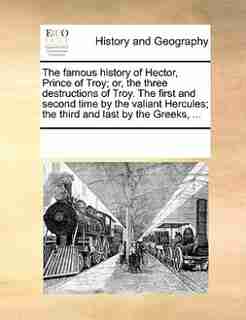 The Famous History Of Hector, Prince Of Troy; Or, The Three Destructions Of Troy. The First And Second Time By The Valiant Hercules; The Third And Last By The Greeks, ... by See Notes Multiple Contributors
