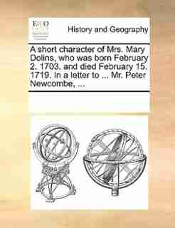 A Short Character Of Mrs. Mary Dolins, Who Was Born February 2. 1703. And Died February 15. 1719. In A Letter To ... Mr. Peter Newcombe, ... by See Notes Multiple Contributors