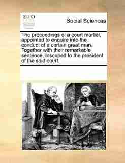 The Proceedings Of A Court Martial, Appointed To Enquire Into The Conduct Of A Certain Great Man. Together With Their Remarkable Sentence. Inscribed To The President Of The Said Court. by See Notes Multiple Contributors