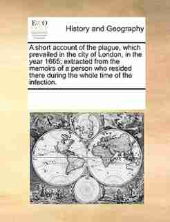 A Short Account Of The Plague, Which Prevailed In The City Of London, In The Year 1665; Extracted From The Memoirs Of A Person Who Resided There During The Whole Time Of The Infection. by See Notes Multiple Contributors