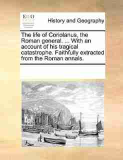 The Life Of Coriolanus, The Roman General. ... With An Account Of His Tragical Catastrophe. Faithfully Extracted From The Roman Annals. by See Notes Multiple Contributors